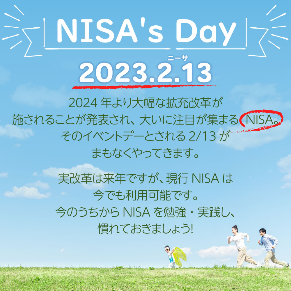 NISA's Day-2023.2.13-ニーサの日2024年より大幅な拡充改革が施されることが発表され、大いに注目が集まるNISA。そのイベントデーとされる2/13がまもなくやってきます。実改革は来年ですが、現行NISAは今でも利用可能です。今のうちからNISAを勉強・実践し、慣れておきましょう!