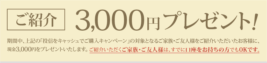 期間中、上記の「投信をキャッシュでご購入キャンペーン」の対象となるご家族・ご友人様をご紹介いただいたお客様に、現金3,000円をプレゼント！ご紹介いただくご家族・ご友人様は、すでに口座をお持ちの方でもOKです。