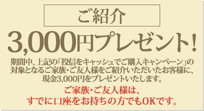 期間中、上記の「投信をキャッシュでご購入キャンペーン」の対象となるご家族・ご友人様をご紹介いただいたお客様に、現金3,000円をプレゼント！ご紹介いただくご家族・ご友人様は、すでに口座をお持ちの方でもOKです。