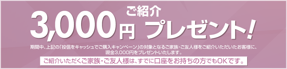 期間中、上記の「投信をキャッシュでご購入キャンペーン」の対象となるご家族・ご友人様をご紹介いただいたお客様に、現金3,000円をプレゼント!ご紹介いただくご家族・ご友人様は、すでに口座をお持ちの方でもOKです。