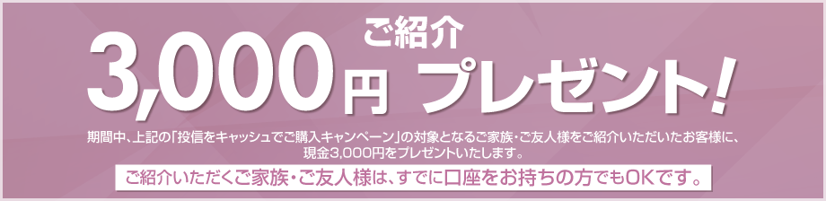 期間中、上記の「投信をキャッシュでご購入キャンペーン」の対象となるご家族・ご友人様をご紹介いただいたお客様に、現金3,000円をプレゼント！ご紹介いただくご家族・ご友人様は、すでに口座をお持ちの方でもOKです。