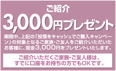 期間中、上記の「投信をキャッシュでご購入キャンペーン」の対象となるご家族・ご友人様をご紹介いただいたお客様に、現金3,000円をプレゼント!ご紹介いただくご家族・ご友人様は、すでに口座をお持ちの方でもOKです。