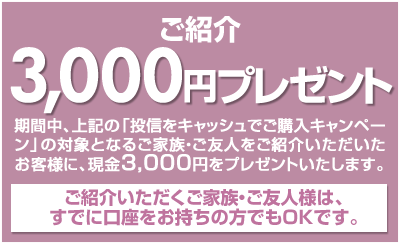 期間中、上記の「投信をキャッシュでご購入キャンペーン」の対象となるご家族・ご友人様をご紹介いただいたお客様に、現金3,000円をプレゼント！ご紹介いただくご家族・ご友人様は、すでに口座をお持ちの方でもOKです。