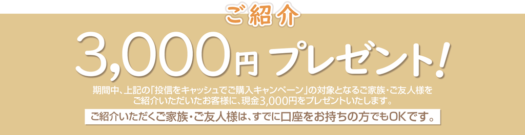 期間中、上記の「投信をキャッシュでご購入キャンペーン」の対象となるご家族・ご友人様をご紹介いただいたお客様に、現金3,000円をプレゼント！ご紹介いただくご家族・ご友人様は、すでに口座をお持ちの方でもOKです。