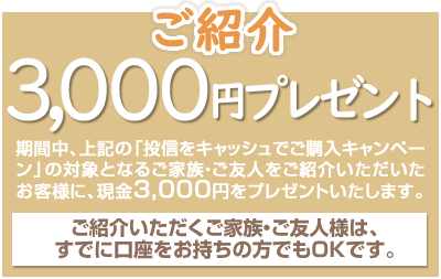 期間中、上記の「投信をキャッシュでご購入キャンペーン」の対象となるご家族・ご友人様をご紹介いただいたお客様に、現金3,000円をプレゼント!ご紹介いただくご家族・ご友人様は、すでに口座をお持ちの方でもOKです。