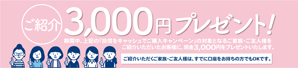 期間中、上記の「投信をキャッシュでご購入キャンペーン」の対象となるご家族・ご友人様をご紹介いただいたお客様に、現金3,000円をプレゼント!ご紹介いただくご家族・ご友人様は、すでに口座をお持ちの方でもOKです。
