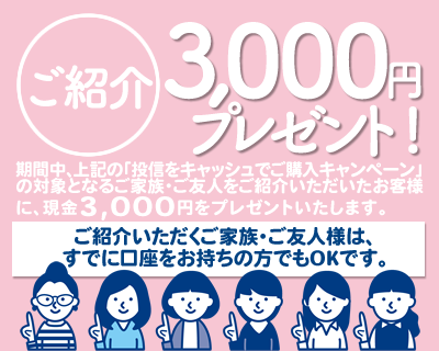 期間中、上記の「投信をキャッシュでご購入キャンペーン」の対象となるご家族・ご友人様をご紹介いただいたお客様に、現金3,000円をプレゼント!ご紹介いただくご家族・ご友人様は、すでに口座をお持ちの方でもOKです。
