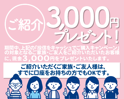 期間中、上記の「投信をキャッシュでご購入キャンペーン」の対象となるご家族・ご友人様をご紹介いただいたお客様に、現金3,000円をプレゼント！ご紹介いただくご家族・ご友人様は、すでに口座をお持ちの方でもOKです。