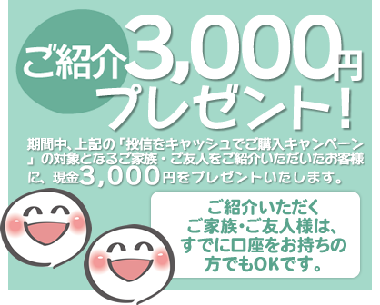 期間中、上記の「投信をキャッシュでご購入キャンペーン」の対象となるご家族・ご友人様をご紹介いただいたお客様に、現金3,000円をプレゼント!ご紹介いただくご家族・ご友人様は、すでに口座をお持ちの方でもOKです。