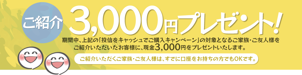 期間中、上記の「投信をキャッシュでご購入キャンペーン」の対象となるご家族・ご友人様をご紹介いただいたお客様に、現金3,000円をプレゼント!ご紹介いただくご家族・ご友人様は、すでに口座をお持ちの方でもOKです。