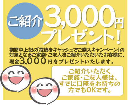 期間中、上記の「投信をキャッシュでご購入キャンペーン」の対象となるご家族・ご友人様をご紹介いただいたお客様に、現金3,000円をプレゼント!ご紹介いただくご家族・ご友人様は、すでに口座をお持ちの方でもOKです。