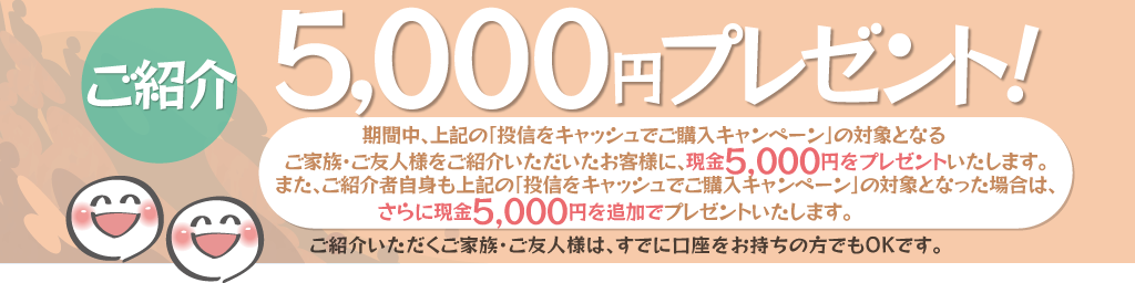 期間中、上記の「投信をキャッシュでご購入キャンペーン」の対象となるご家族・ご友人様をご紹介いただいたお客様に、現金5,000円をプレゼント！また、ご紹介者自身も上記の「投信をキャッシュでご購入キャンペーン」の対象となった場合は、さらに現金5,000円を追加でプレゼント！ご紹介いただくご家族・ご友人様は、すでに口座をお持ちの方でもOKです。