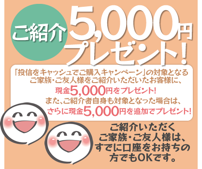 期間中、上記の「投信をキャッシュでご購入キャンペーン」の対象となるご家族・ご友人様をご紹介いただいたお客様に、現金5,000円をプレゼント！また、ご紹介者自身も上記の「投信をキャッシュでご購入キャンペーン」の対象となった場合は、さらに現金5,000円を追加でプレゼント！ご紹介いただくご家族・ご友人様は、すでに口座をお持ちの方でもOKです。