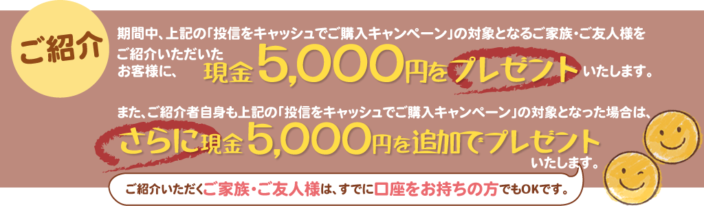 期間中、上記の「投信をキャッシュでご購入キャンペーン」の対象となるご家族・ご友人様をご紹介いただいたお客様に、現金5,000円をプレゼントいたします。また、ご紹介者自身も上記の「投信をキャッシュでご購入キャンペーン」の対象となった場合は、さらに現金5,000円を追加でプレゼントいたします。ご紹介いただくご家族・ご友人様は、すでに口座をお持ちの方でもOKです。