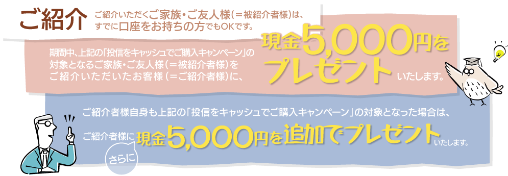 ご紹介いただくご家族・ご友人様(=被紹介者様)は、すでに口座をお持ちの方でもOKです。期間中、上記の「投信をキャッシュでご購入キャンペーン」の対象となるご家族・ご友人様(=被紹介者様)をご紹介いただいたお客様(=ご紹介者様)に、現金5,000円をプレゼントいたします。ご紹介者様自身も上記の「投信をキャッシュでご購入キャンペーン」の対象となった場合は、さらにご紹介者に現金5,000円を追加でプレゼントいたします。