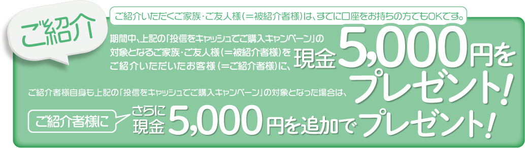 ご紹介いただくご家族・ご友人様(＝被紹介者様)は、すでに口座をお持ちの方でもOKです。期間中、上記の「投信をキャッシュでご購入キャンペーン」の対象となるご家族・ご友人様(＝被紹介者様)をご紹介いただいたお客様(＝ご紹介者様)に、現金5,000円をプレゼントいたします。ご紹介者様自身も上記の「投信をキャッシュでご購入キャンペーン」の対象となった場合は、さらにご紹介者に現金5,000円を追加でプレゼントいたします。