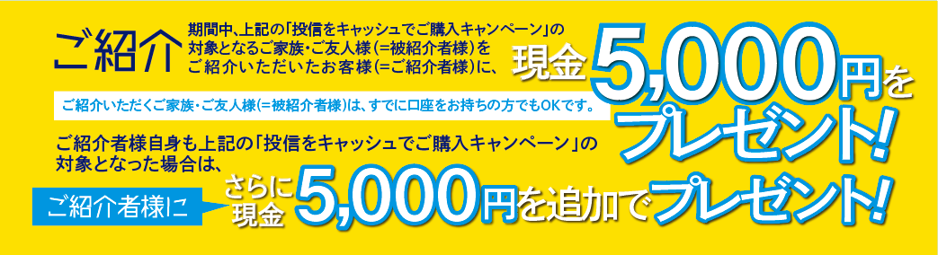 ご紹介いただくご家族・ご友人様(＝被紹介者様)は、すでに口座をお持ちの方でもOKです。期間中、上記の「投信をキャッシュでご購入キャンペーン」の対象となるご家族・ご友人様(＝被紹介者様)をご紹介いただいたお客様(＝ご紹介者様)に、現金5,000円をプレゼントいたします。ご紹介者様自身も上記の「投信をキャッシュでご購入キャンペーン」の対象となった場合は、さらにご紹介者に現金5,000円を追加でプレゼントいたします。