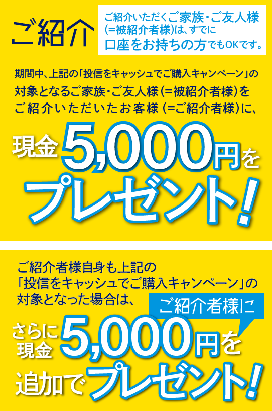 ご紹介いただくご家族・ご友人様(＝被紹介者様)は、すでに口座をお持ちの方でもOKです。期間中、上記の「投信をキャッシュでご購入キャンペーン」の対象となるご家族・ご友人様(＝被紹介者様)をご紹介いただいたお客様(＝ご紹介者様)に、現金5,000円をプレゼントいたします。ご紹介者様自身も上記の「投信をキャッシュでご購入キャンペーン」の対象となった場合は、さらにご紹介者に現金5,000円を追加でプレゼントいたします。
