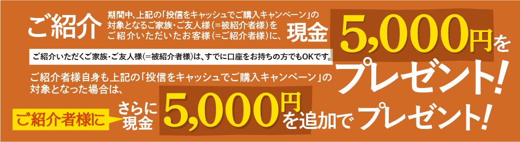 ご紹介いただくご家族・ご友人様(＝被紹介者様)は、すでに口座をお持ちの方でもOKです。期間中、上記の「投信をキャッシュでご購入キャンペーン」の対象となるご家族・ご友人様(＝被紹介者様)をご紹介いただいたお客様(＝ご紹介者様)に、現金5,000円をプレゼントいたします。ご紹介者様自身も上記の「投信をキャッシュでご購入キャンペーン」の対象となった場合は、さらにご紹介者に現金5,000円を追加でプレゼントいたします。