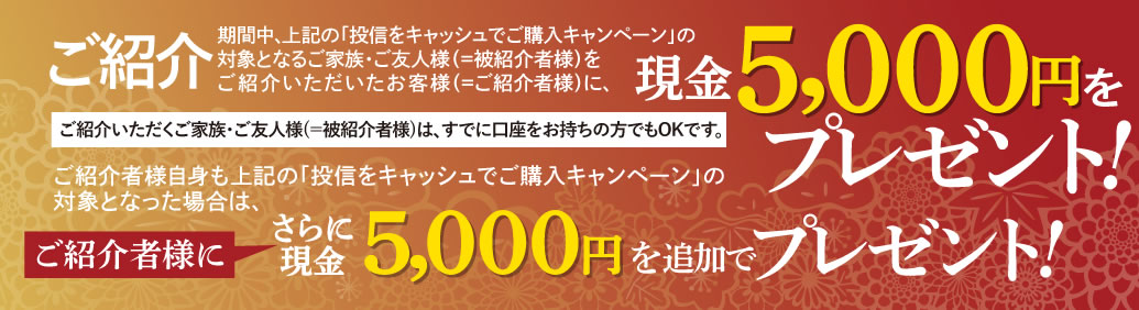 ご紹介いただくご家族・ご友人様(＝被紹介者様)は、すでに口座をお持ちの方でもOKです。期間中、上記の「投信をキャッシュでご購入キャンペーン」の対象となるご家族・ご友人様(＝被紹介者様)をご紹介いただいたお客様(＝ご紹介者様)に、現金5,000円をプレゼントいたします。ご紹介者様自身も上記の「投信をキャッシュでご購入キャンペーン」の対象となった場合は、さらにご紹介者に現金5,000円を追加でプレゼントいたします。