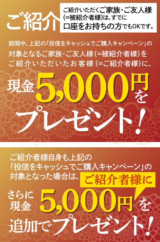 ご紹介いただくご家族・ご友人様(＝被紹介者様)は、すでに口座をお持ちの方でもOKです。期間中、上記の「投信をキャッシュでご購入キャンペーン」の対象となるご家族・ご友人様(＝被紹介者様)をご紹介いただいたお客様(＝ご紹介者様)に、現金5,000円をプレゼントいたします。ご紹介者様自身も上記の「投信をキャッシュでご購入キャンペーン」の対象となった場合は、さらにご紹介者に現金5,000円を追加でプレゼントいたします。