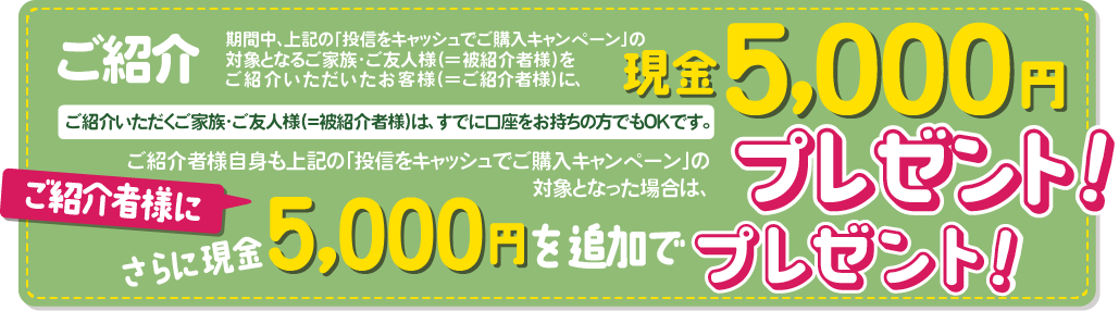 ご紹介いただくご家族・ご友人様(＝被紹介者様)は、すでに口座をお持ちの方でもOKです。期間中、上記の「投信をキャッシュでご購入キャンペーン」の対象となるご家族・ご友人様(＝被紹介者様)をご紹介いただいたお客様(＝ご紹介者様)に、現金5,000円をプレゼントいたします。ご紹介者様自身も上記の「投信をキャッシュでご購入キャンペーン」の対象となった場合は、さらにご紹介者に現金5,000円を追加でプレゼントいたします。