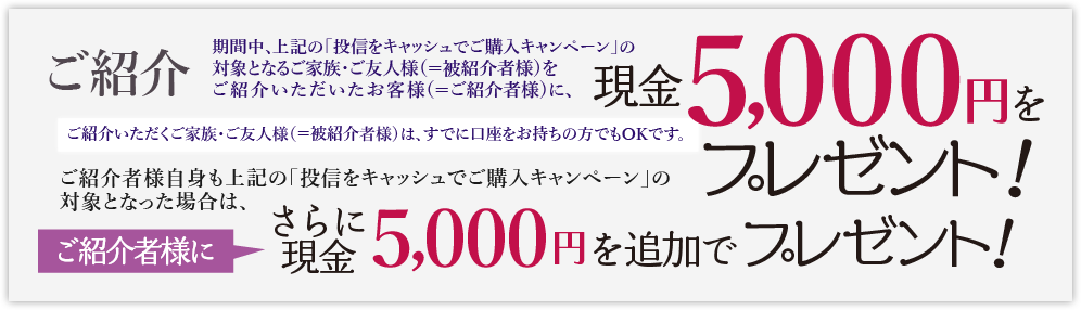 ご紹介いただくご家族・ご友人様(＝被紹介者様)は、すでに口座をお持ちの方でもOKです。期間中、上記の「投信をキャッシュでご購入キャンペーン」の対象となるご家族・ご友人様(＝被紹介者様)をご紹介いただいたお客様(＝ご紹介者様)に、現金5,000円をプレゼントいたします。ご紹介者様自身も上記の「投信をキャッシュでご購入キャンペーン」の対象となった場合は、さらにご紹介者に現金5,000円を追加でプレゼントいたします。