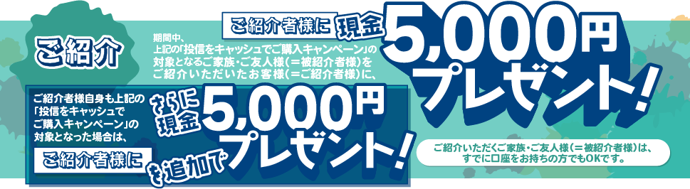 ご紹介いただくご家族・ご友人様(＝被紹介者様)は、すでに口座をお持ちの方でもOKです。期間中、上記の「投信をキャッシュでご購入キャンペーン」の対象となるご家族・ご友人様(＝被紹介者様)をご紹介いただいたお客様(＝ご紹介者様)に、現金5,000円をプレゼントいたします。ご紹介者様自身も上記の「投信をキャッシュでご購入キャンペーン」の対象となった場合は、さらにご紹介者に現金5,000円を追加でプレゼントいたします。