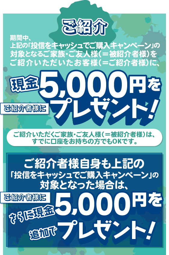 ご紹介いただくご家族・ご友人様(＝被紹介者様)は、すでに口座をお持ちの方でもOKです。期間中、上記の「投信をキャッシュでご購入キャンペーン」の対象となるご家族・ご友人様(＝被紹介者様)をご紹介いただいたお客様(＝ご紹介者様)に、現金5,000円をプレゼントいたします。ご紹介者様自身も上記の「投信をキャッシュでご購入キャンペーン」の対象となった場合は、さらにご紹介者に現金5,000円を追加でプレゼントいたします。