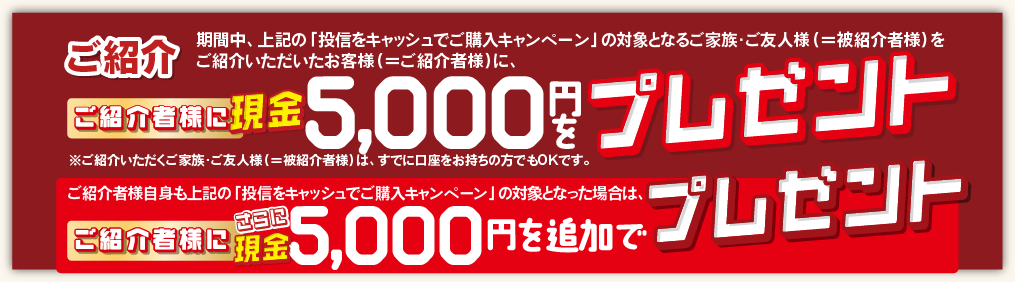 ご紹介いただくご家族・ご友人様(＝被紹介者様)は、すでに口座をお持ちの方でもOKです。期間中、上記の「投信をキャッシュでご購入キャンペーン」の対象となるご家族・ご友人様(＝被紹介者様)をご紹介いただいたお客様(＝ご紹介者様)に、現金5,000円をプレゼントいたします。ご紹介者様自身も上記の「投信をキャッシュでご購入キャンペーン」の対象となった場合は、さらにご紹介者様に現金5,000円を追加でプレゼントいたします。