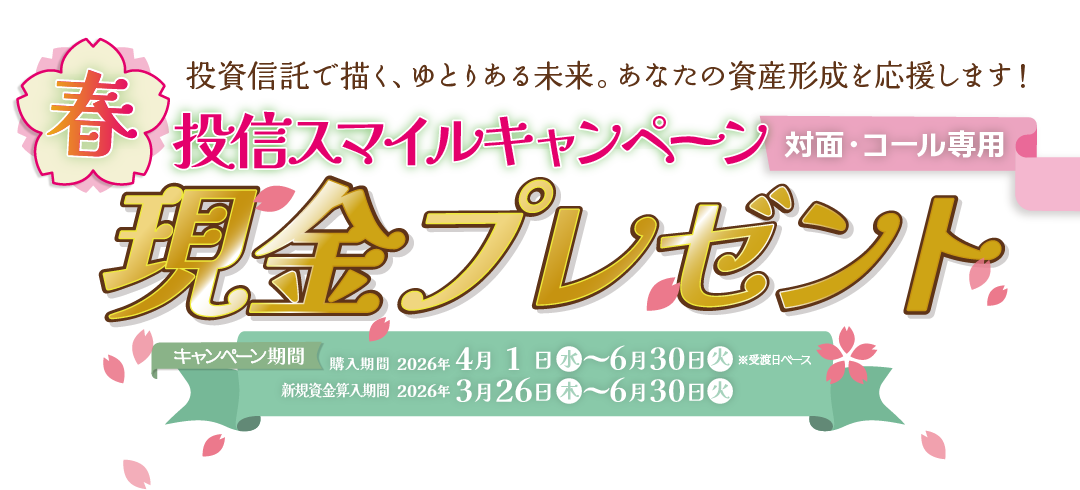 投信スマイルキャンペーン対面・コールのお客様専用現金プレゼント！購入期間：2026年4月1日(水)～6月30日(火)※受渡日ベース新規資金算入期間：2026年3月26日(木)～6月30日(火)投信をキャッシュでご購入期間中、新規資金※で投資信託を1000万円以上ご購入のお客様に、<br>100万円につき現金10,000円プレゼント！