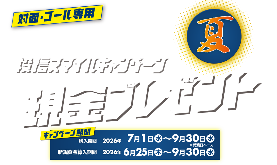 投信スマイルキャンペーン対面・コールのお客様専用現金プレゼント！購入期間：2026年7月1日(水)～9月30日(水)※受渡日ベース新規資金算入期間：2026年6月25日(木)～9月30日(水)投信をキャッシュでご購入期間中、新規資金※で投資信託を1000万円以上ご購入いただいたお客様に、<br>100万円につき現金10,000円プレゼント！
