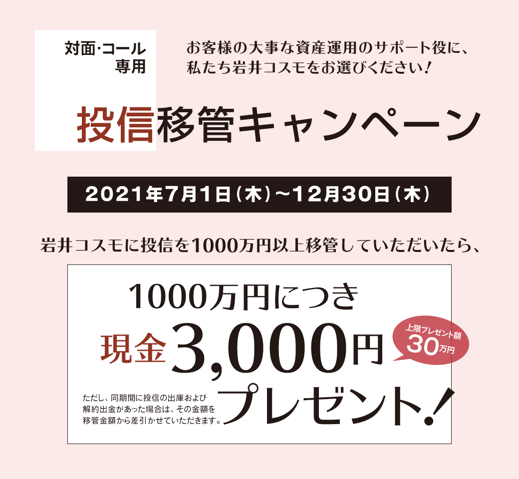 投信移管キャンペーン対面・コールのお客様専用お客様の大事な資産運用のサポート役に、私たち岩井コスモをお選びください！期間：2021年7月1日(木)～12月30日(木)期間中、岩井コスモに投信を1000万円以上移管していただいたら、1000万円につき現金3,000円プレゼント！上限プレゼント額30万円ただし、同期間に投信の出庫および解約出金があった場合は、その金額を移管金額から差引かせていただきます。