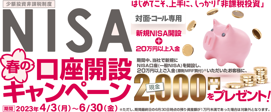 対面・コール専用NISA少額投資非課税制度口座開設キャンペーン～はじめてこそ、上手に、しっかり「非課税投資」～2023年4月3日(月)～6月30日(金) 期間中、当社で新規にNISA口座(一般NISA)を開設し、20万円以上ご入金(原則MRF買付)※いただいたお客様に、現金2,000円をプレゼント※ただし、期間最終日の6月30日時点の預り資産額が1万円未満であった場合は対象外となります。