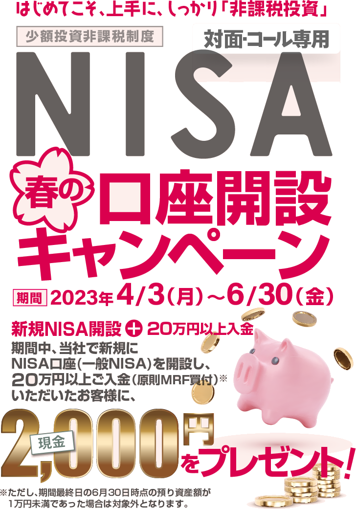 対面・コール専用NISA少額投資非課税制度口座開設キャンペーン～はじめてこそ、上手に、しっかり「非課税投資」～2023年4月3日(月)～6月30日(金) 期間中、当社で新規にNISA口座(一般NISA)を開設し、20万円以上ご入金(原則MRF買付)※いただいたお客様に、現金2,000円をプレゼント※ただし、期間最終日の6月30日時点の預り資産額が1万円未満であった場合は対象外となります。