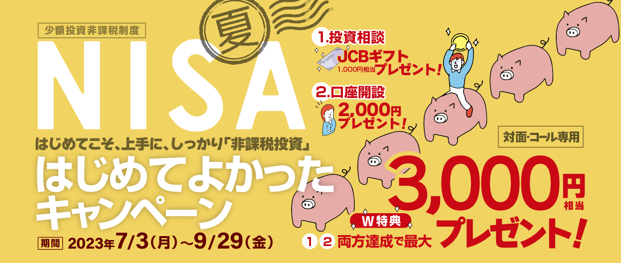 対面・コール専用NISA少額投資非課税制度岩井コスモでNISAはじめてよかったキャンペーンはじめてこそ、上手に、しっかり「非課税投資」2023年7月3日(月)～9月29日(金)1.投資相談期間中、当社店舗にNISAの投資相談を目的にご来店いただき、ヒアリングシートの質問にお答えいただくと、JCBギフト(1,000円相当)プレゼント！2.口座開設期間中、一般NISA口座を新規開設し、20万円以上ご入金(原則MRF買付)※いただいたお客様に、現金2,000円をプレゼント！※ただし、期間最終日の9月29日時点の預り資産額が1万円未満であった場合は対象外となります。