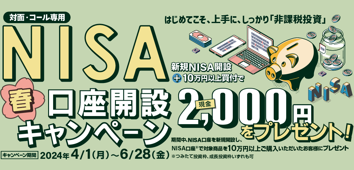 対面・コール専用NISA非課税制度NISA口座開設キャンペーンはじめてこそ、上手に、しっかり「非課税投資」2024年4月1日(月)～6月28日(金)期間中、NISA口座を新規開設し、NISA口座で※対象商品を10万円以上ご購入いただいたお客様に、現金2,000円をプレゼント！※つみたて投資枠、成長投資枠いずれも可