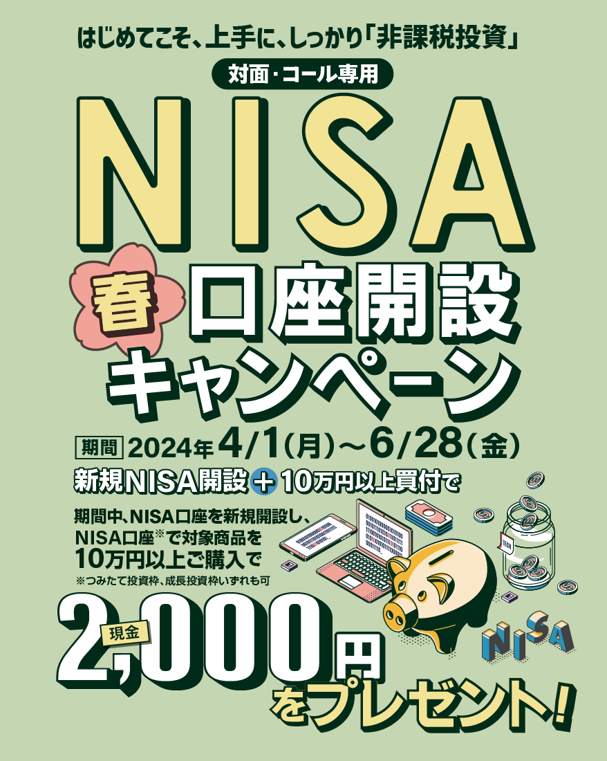 対面・コール専用NISA非課税制度NISA口座開設キャンペーンはじめてこそ、上手に、しっかり「非課税投資」2024年4月1日(月)～6月28日(金)期間中、NISA口座を新規開設し、NISA口座で※対象商品を10万円以上ご購入いただいたお客様に、現金2,000円をプレゼント！※つみたて投資枠、成長投資枠いずれも可