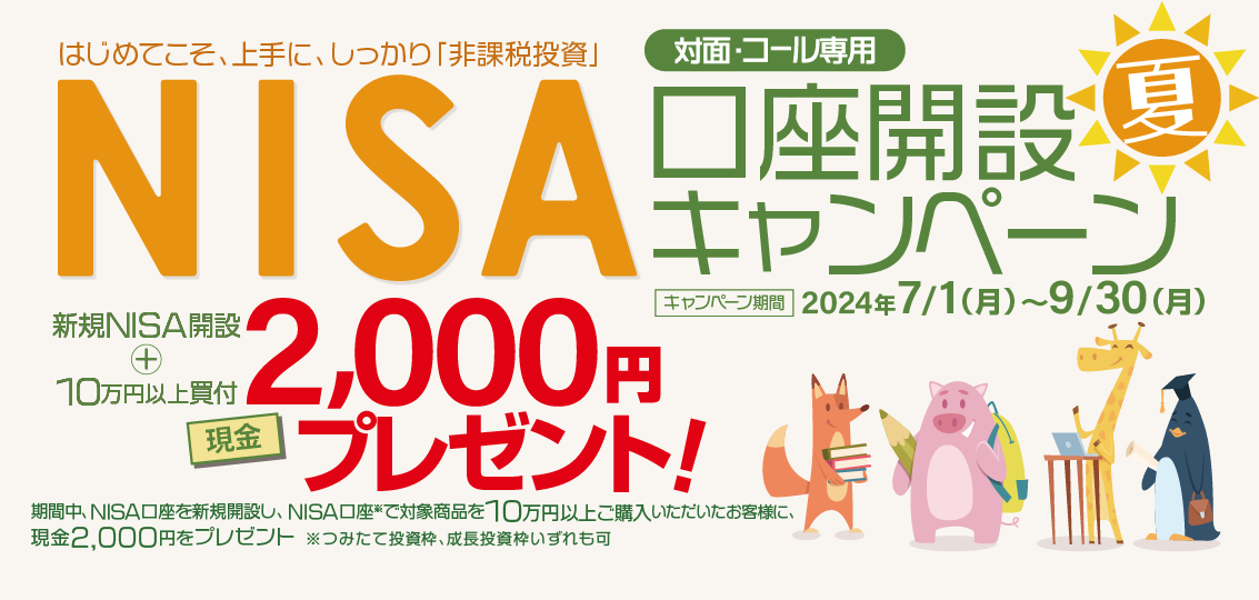 対面・コール専用NISA非課税制度NISA口座開設キャンペーンはじめてこそ、上手に、しっかり「非課税投資」2024年7月1日(月)～9月30日(月)期間中、NISA口座を新規開設し、NISA口座で※対象商品を10万円以上ご購入いただいたお客様に、現金2,000円をプレゼント！※つみたて投資枠、成長投資枠いずれも可