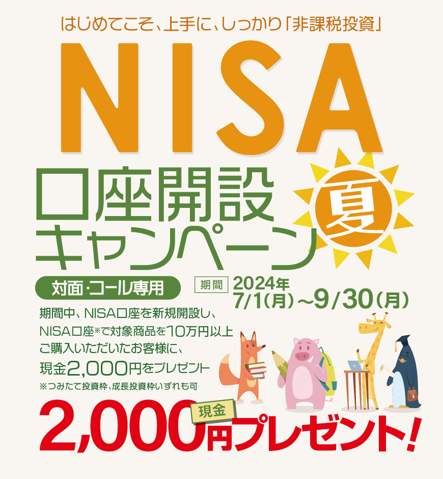 対面・コール専用NISA非課税制度NISA口座開設キャンペーンはじめてこそ、上手に、しっかり「非課税投資」2024年7月1日(月)～9月30日(月)期間中、NISA口座を新規開設し、NISA口座で※対象商品を10万円以上ご購入いただいたお客様に、現金2,000円をプレゼント！※つみたて投資枠、成長投資枠いずれも可