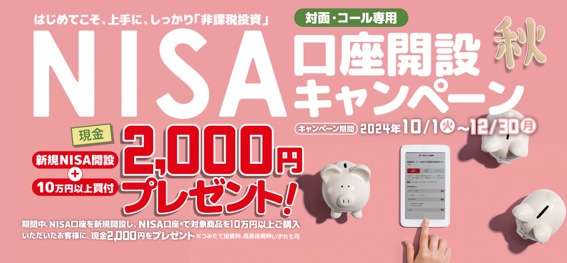 対面・コール専用NISA非課税制度NISA口座開設キャンペーンはじめてこそ、上手に、しっかり「非課税投資」2024年10月1日(火)～12月30日(月)期間中、NISA口座を新規開設し、NISA口座で※対象商品を10万円以上ご購入いただいたお客様に、現金2,000円をプレゼント！※つみたて投資枠、成長投資枠いずれも可