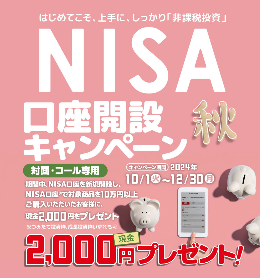 対面・コール専用NISA非課税制度NISA口座開設キャンペーンはじめてこそ、上手に、しっかり「非課税投資」2024年10月1日(火)～12月30日(月)期間中、NISA口座を新規開設し、NISA口座で※対象商品を10万円以上ご購入いただいたお客様に、現金2,000円をプレゼント！※つみたて投資枠、成長投資枠いずれも可