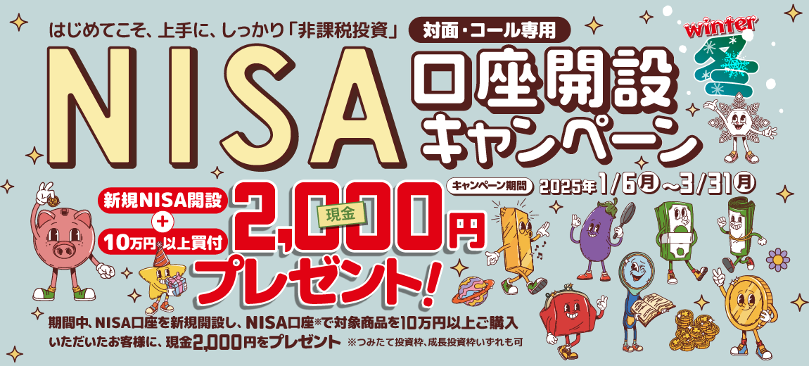 対面・コール専用NISA非課税制度NISA口座開設キャンペーンはじめてこそ、上手に、しっかり「非課税投資」2025年1月6日(月)～3月31日(月)期間中、NISA口座を新規開設し、NISA口座で※対象商品を10万円以上ご購入いただいたお客様に、現金2,000円をプレゼント！※つみたて投資枠、成長投資枠いずれも可