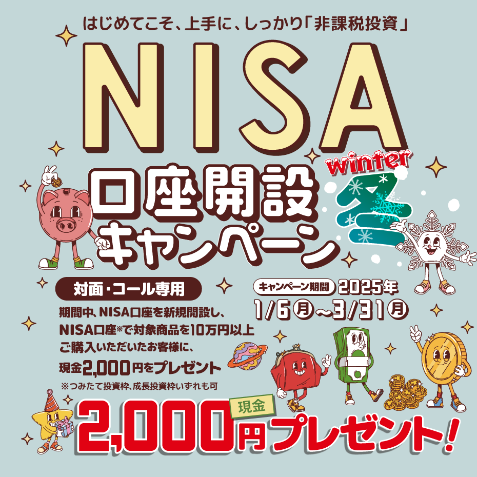 対面・コール専用NISA非課税制度NISA口座開設キャンペーンはじめてこそ、上手に、しっかり「非課税投資」2025年1月6日(月)～3月31日(月)期間中、NISA口座を新規開設し、NISA口座で※対象商品を10万円以上ご購入いただいたお客様に、現金2,000円をプレゼント！※つみたて投資枠、成長投資枠いずれも可