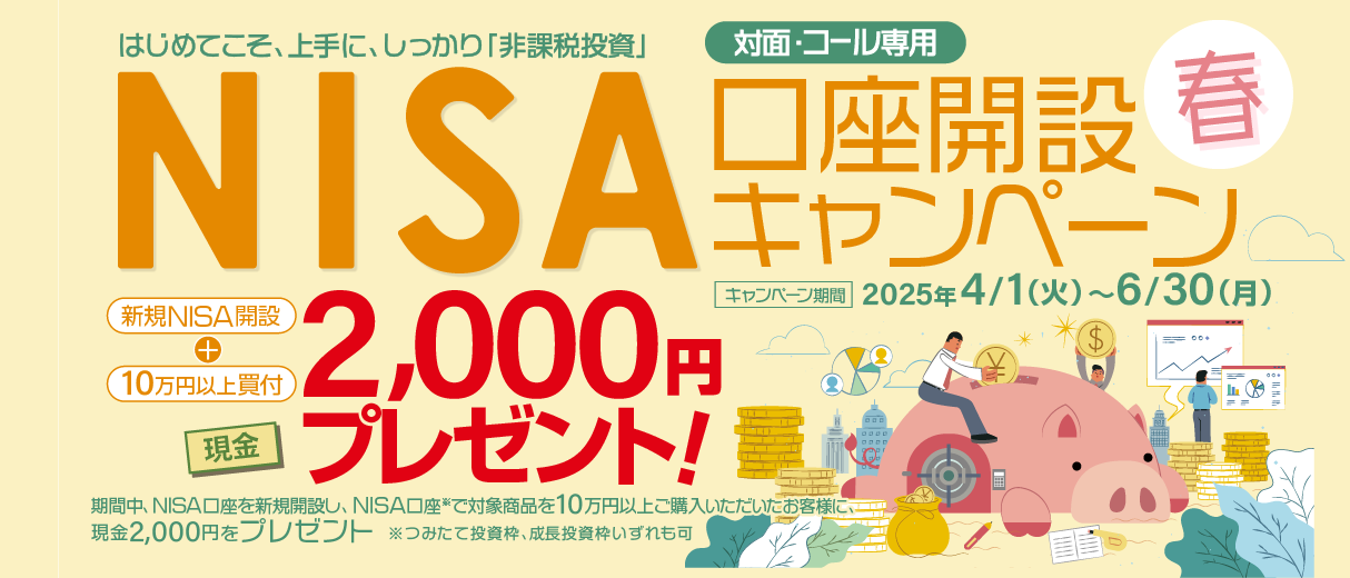 対面・コール専用NISA非課税制度NISA口座開設キャンペーンはじめてこそ、上手に、しっかり「非課税投資」2025年4月1日(火)～6月30日(月)期間中、NISA口座を新規開設し、NISA口座で※対象商品を10万円以上ご購入いただいたお客様に、現金2,000円をプレゼント！※つみたて投資枠、成長投資枠いずれも可
