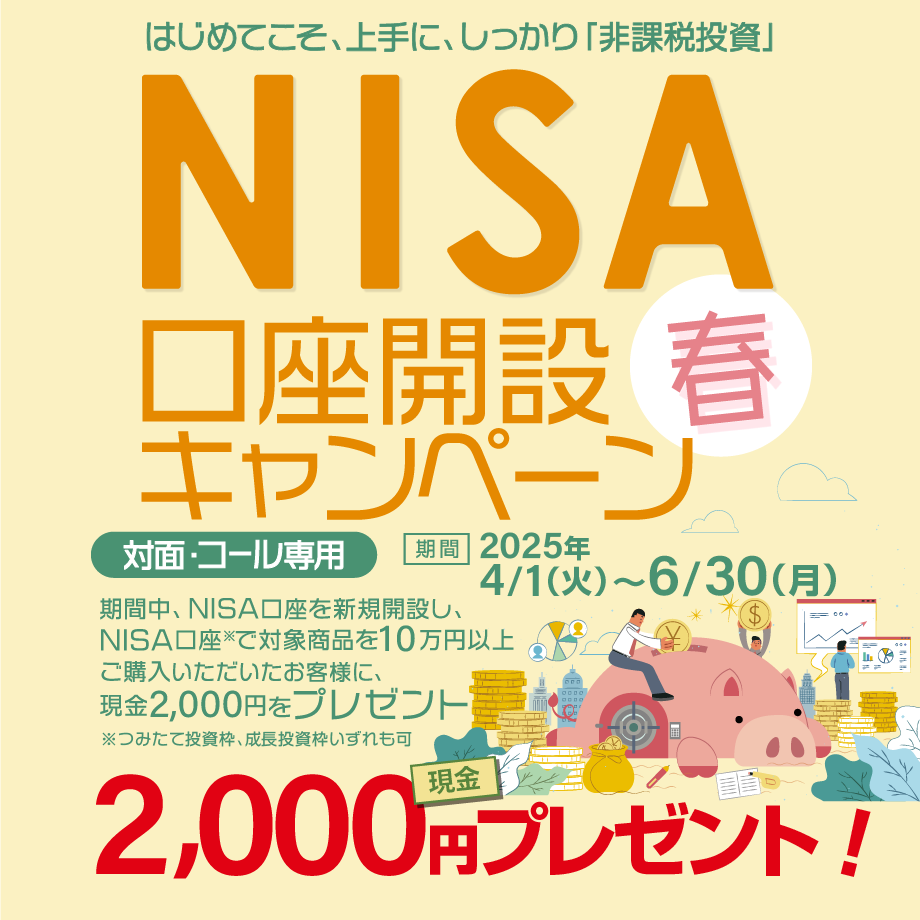 対面・コール専用NISA非課税制度NISA口座開設キャンペーンはじめてこそ、上手に、しっかり「非課税投資」2025年4月1日(火)～6月30日(月)期間中、NISA口座を新規開設し、NISA口座で※対象商品を10万円以上ご購入いただいたお客様に、現金2,000円をプレゼント！※つみたて投資枠、成長投資枠いずれも可