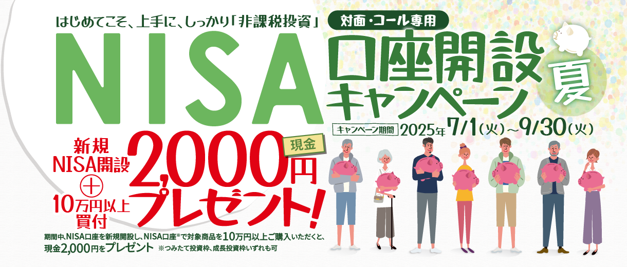 対面・コール専用NISA非課税制度NISA口座開設キャンペーンはじめてこそ、上手に、しっかり「非課税投資」2025年7月1日(火)～9月30日(火)期間中、NISA口座を新規開設し、NISA口座で※対象商品を10万円以上ご購入いただいたお客様に、現金2,000円をプレゼント！※つみたて投資枠、成長投資枠いずれも可
