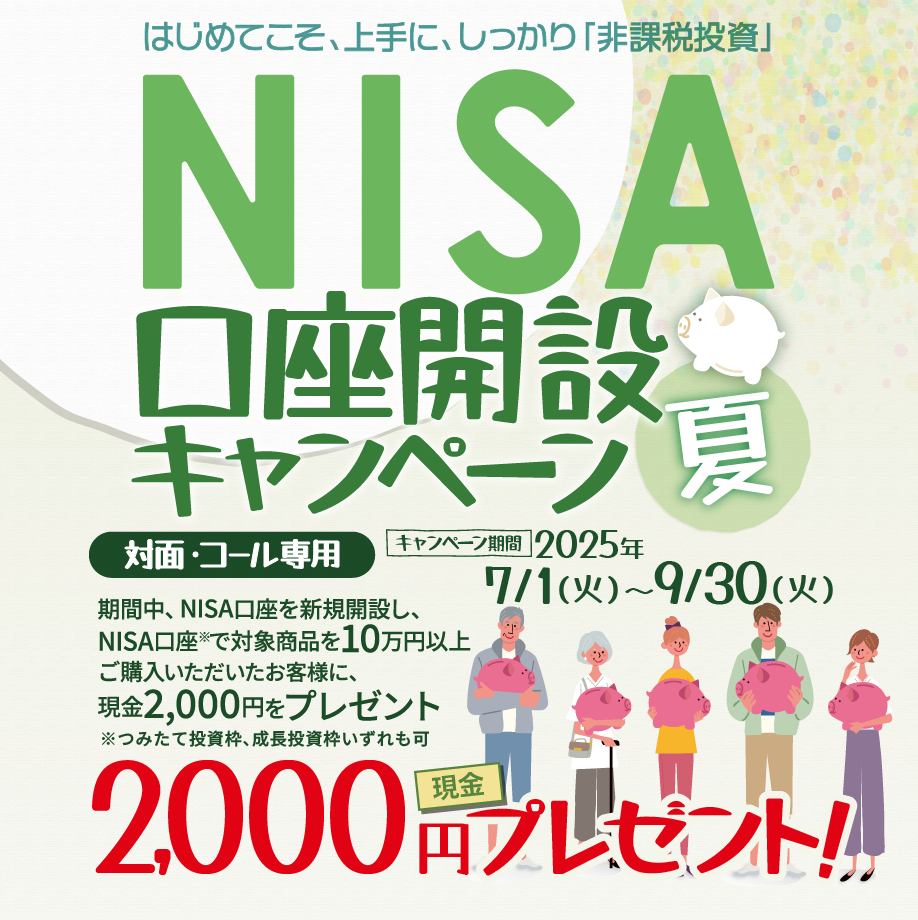 対面・コール専用NISA非課税制度NISA口座開設キャンペーンはじめてこそ、上手に、しっかり「非課税投資」2025年7月1日(火)～9月30日(火)期間中、NISA口座を新規開設し、NISA口座で※対象商品を10万円以上ご購入いただいたお客様に、現金2,000円をプレゼント！※つみたて投資枠、成長投資枠いずれも可