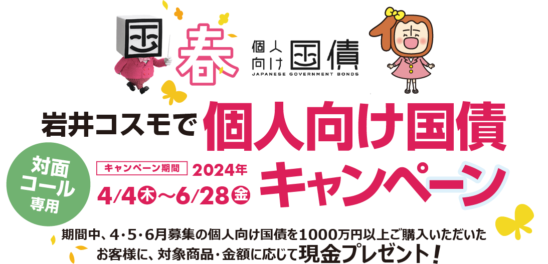 [対面・コール専用]岩井コスモで個人向け国債キャンペーン期間中、4・5・6月募集の個人向け国債を1000万円以上ご購入いただいたお客様に、対象商品・金額に応じて現金プレゼント！キャンペーン期間2024年4月4日(木)～6月28日(金)