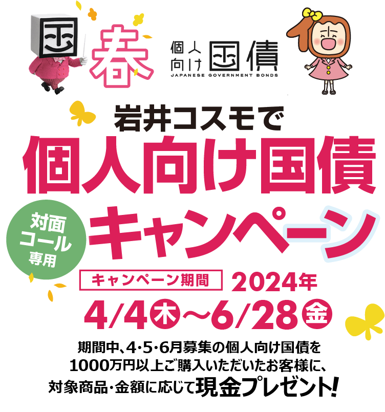 [対面・コール専用]岩井コスモで個人向け国債キャンペーン期間中、4・5・6月募集の個人向け国債を1000万円以上ご購入いただいたお客様に、対象商品・金額に応じて現金プレゼント！キャンペーン期間2024年4月4日(木)～6月28日(金)